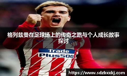 格列兹曼在足球场上的传奇之路与个人成长故事探讨
