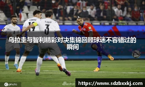 乌拉圭与智利精彩对决集锦回顾球迷不容错过的瞬间